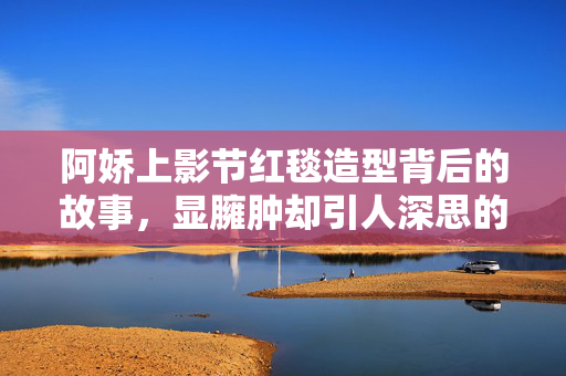 阿娇上影节红毯造型背后的故事，显臃肿却引人深思的美丽