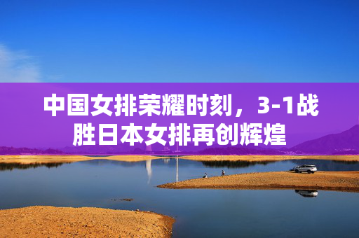 中国女排荣耀时刻，3-1战胜日本女排再创辉煌
