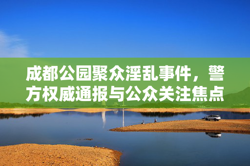成都公园聚众淫乱事件，警方权威通报与公众关注焦点