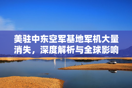 美驻中东空军基地军机大量消失，深度解析与全球影响