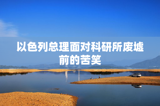以色列总理面对科研所废墟前的苦笑