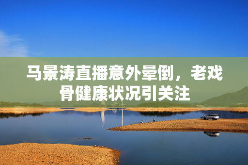 马景涛直播意外晕倒，老戏骨健康状况引关注