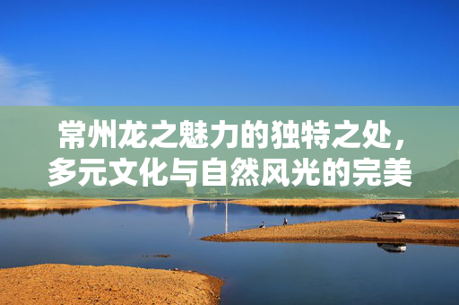 常州龙之魅力的独特之处，多元文化与自然风光的完美融合