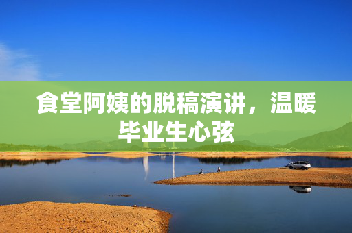 食堂阿姨的脱稿演讲，温暖毕业生心弦