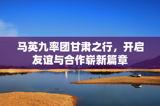 马英九率团甘肃之行，开启友谊与合作崭新篇章