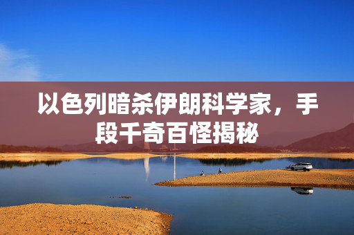 以色列暗杀伊朗科学家，手段千奇百怪揭秘