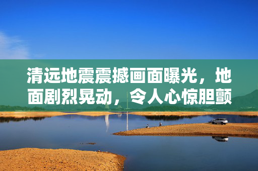 清远地震震撼画面曝光，地面剧烈晃动，令人心惊胆颤