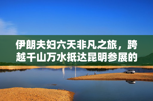 伊朗夫妇六天非凡之旅，跨越千山万水抵达昆明参展的壮举