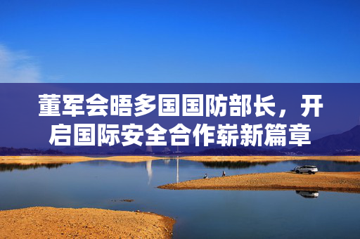 董军会晤多国国防部长，开启国际安全合作崭新篇章
