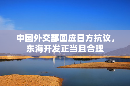 中国外交部回应日方抗议，东海开发正当且合理