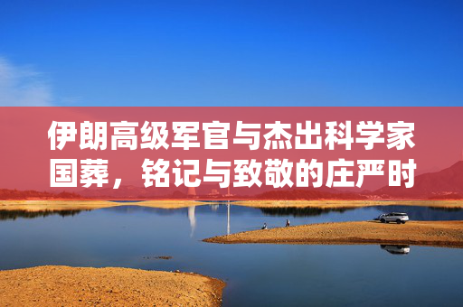 伊朗高级军官与杰出科学家国葬，铭记与致敬的庄严时刻