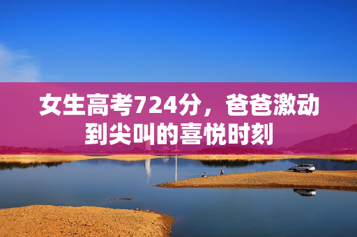 女生高考724分，爸爸激动到尖叫的喜悦时刻
