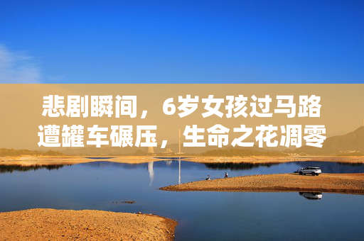 悲剧瞬间，6岁女孩过马路遭罐车碾压，生命之花凋零