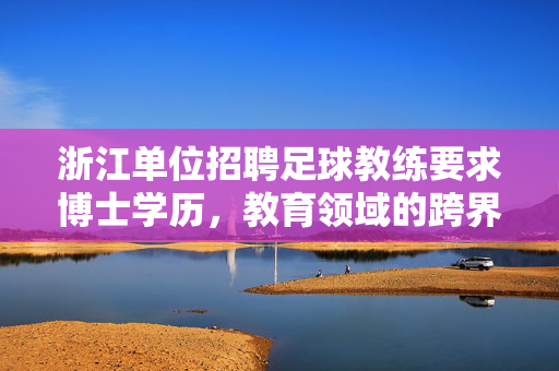 浙江单位招聘足球教练要求博士学历，教育领域的跨界探索与人才选拔新趋势