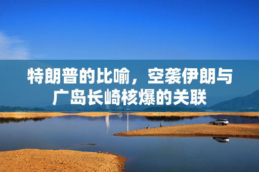 特朗普的比喻，空袭伊朗与广岛长崎核爆的关联