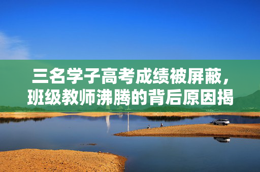 三名学子高考成绩被屏蔽，班级教师沸腾的背后原因揭秘
