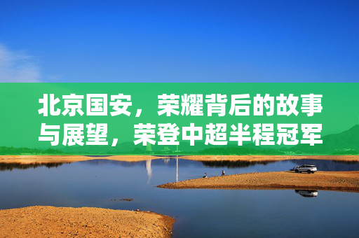 北京国安，荣耀背后的故事与展望，荣登中超半程冠军宝座