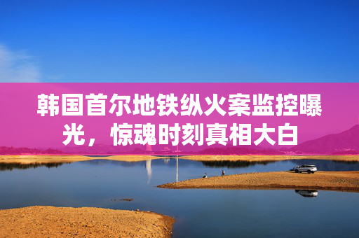 韩国首尔地铁纵火案监控曝光，惊魂时刻真相大白