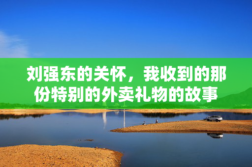刘强东的关怀，我收到的那份特别的外卖礼物的故事