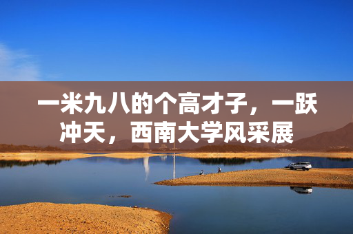 一米九八的个高才子，一跃冲天，西南大学风采展