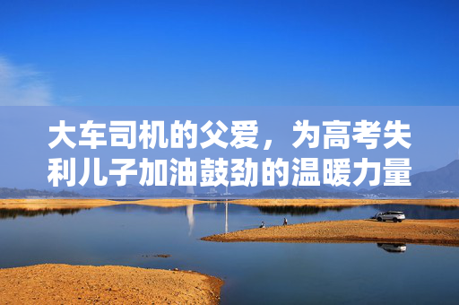 大车司机的父爱，为高考失利儿子加油鼓劲的温暖力量