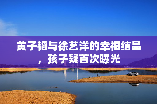 黄子韬与徐艺洋的幸福结晶，孩子疑首次曝光