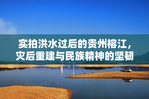 实拍洪水过后的贵州榕江，灾后重建与民族精神的坚韧不拔