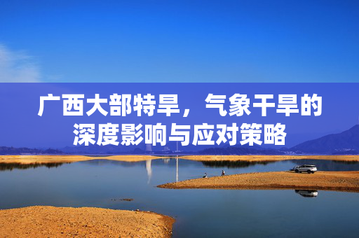 广西大部特旱，气象干旱的深度影响与应对策略