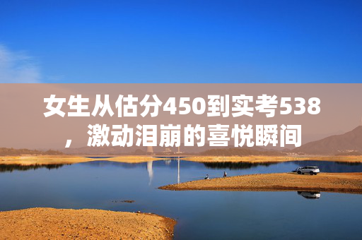 女生从估分450到实考538，激动泪崩的喜悦瞬间