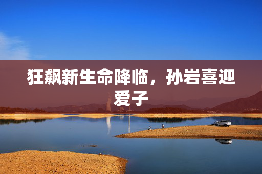 狂飙新生命降临，孙岩喜迎爱子