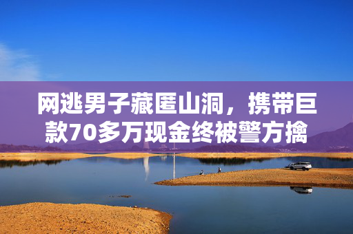 网逃男子藏匿山洞，携带巨款70多万现金终被警方擒获