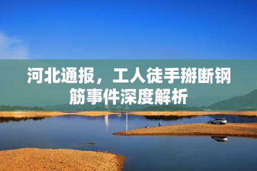河北通报，工人徒手掰断钢筋事件深度解析
