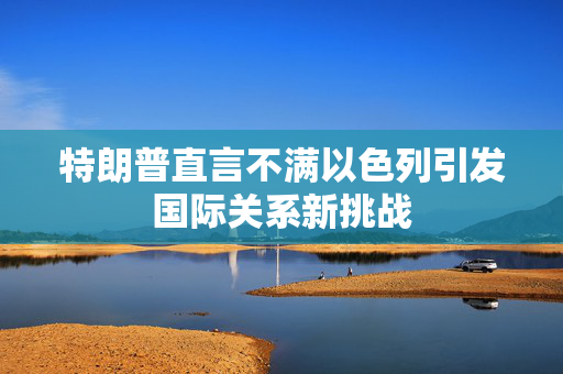 特朗普直言不满以色列引发国际关系新挑战
