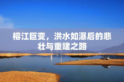 榕江巨变，洪水如瀑后的悲壮与重建之路