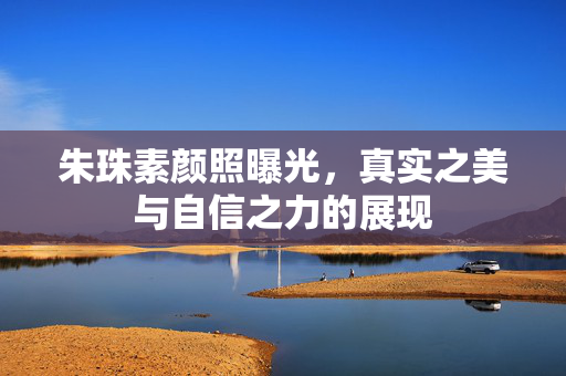 朱珠素颜照曝光，真实之美与自信之力的展现