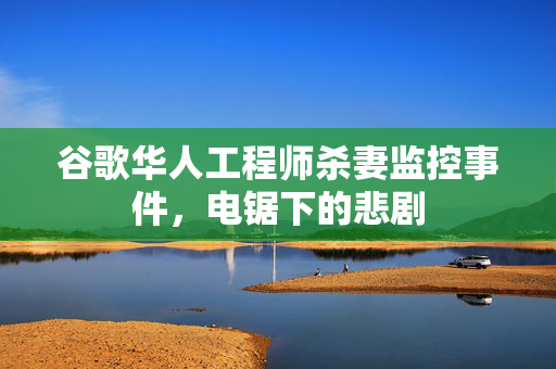 谷歌华人工程师杀妻监控事件，电锯下的悲剧