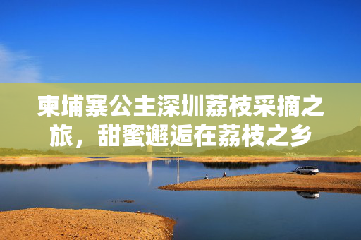 柬埔寨公主深圳荔枝采摘之旅，甜蜜邂逅在荔枝之乡