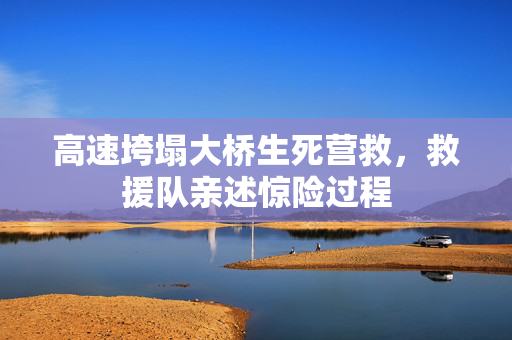 高速垮塌大桥生死营救，救援队亲述惊险过程