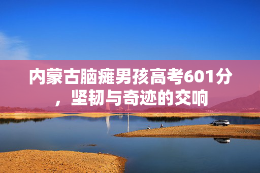 内蒙古脑瘫男孩高考601分，坚韧与奇迹的交响