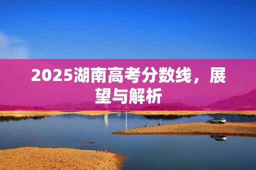 2025湖南高考分数线，展望与解析