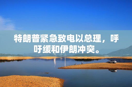 特朗普紧急致电以总理，呼吁缓和伊朗冲突。
