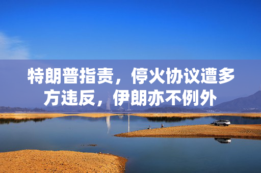 特朗普指责，停火协议遭多方违反，伊朗亦不例外