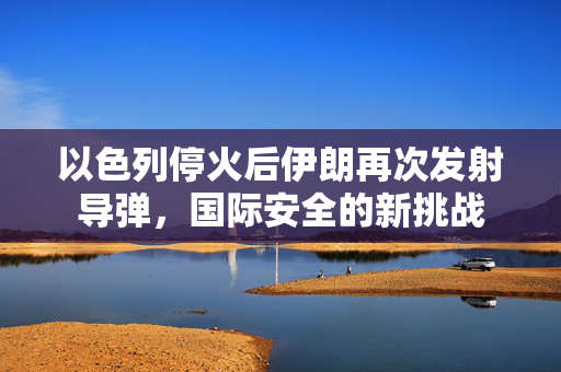 以色列停火后伊朗再次发射导弹，国际安全的新挑战
