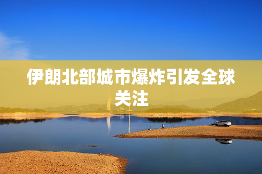 伊朗北部城市爆炸引发全球关注