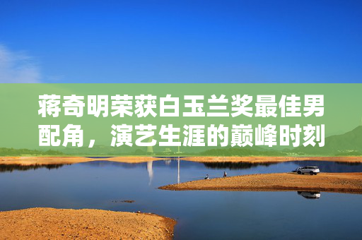 蒋奇明荣获白玉兰奖最佳男配角，演艺生涯的巅峰时刻