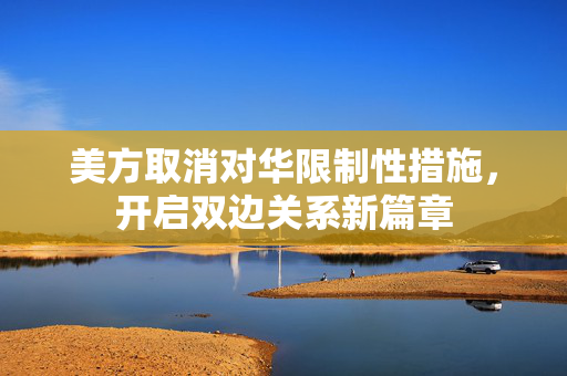 美方取消对华限制性措施，开启双边关系新篇章
