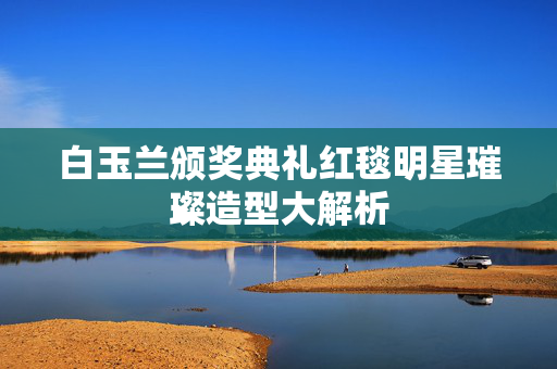 白玉兰颁奖典礼红毯明星璀璨造型大解析