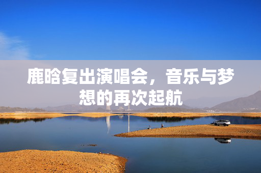 鹿晗复出演唱会，音乐与梦想的再次起航