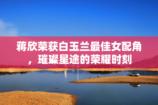 蒋欣荣获白玉兰最佳女配角，璀璨星途的荣耀时刻