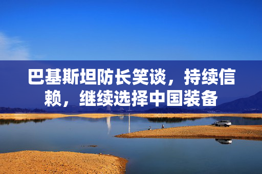 巴基斯坦防长笑谈，持续信赖，继续选择中国装备